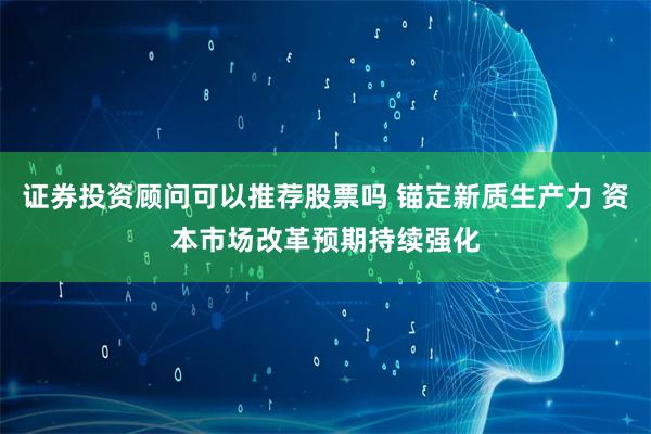 证券投资顾问可以推荐股票吗 锚定新质生产力 资本市场改革预期持续强化