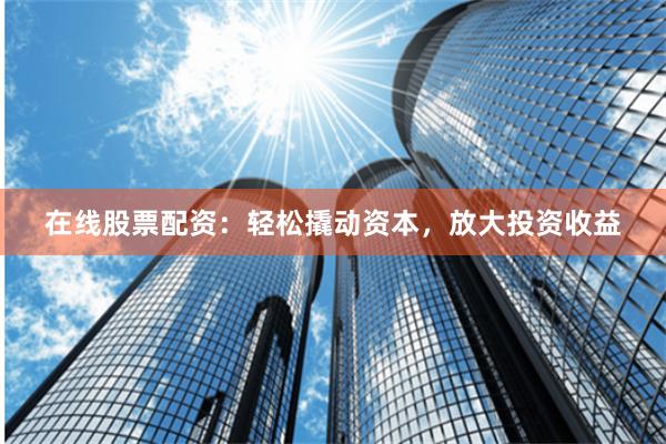 在线股票配资：轻松撬动资本，放大投资收益
