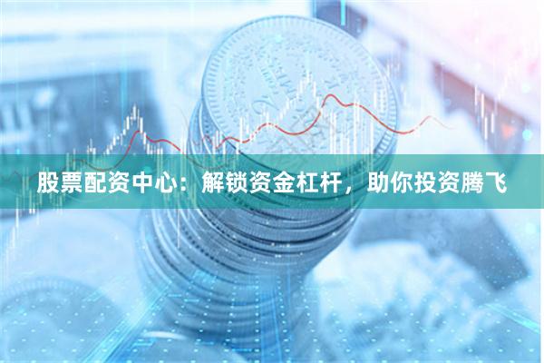 股票配资中心：解锁资金杠杆，助你投资腾飞