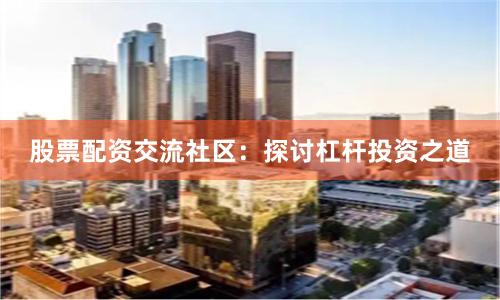 股票配资交流社区：探讨杠杆投资之道