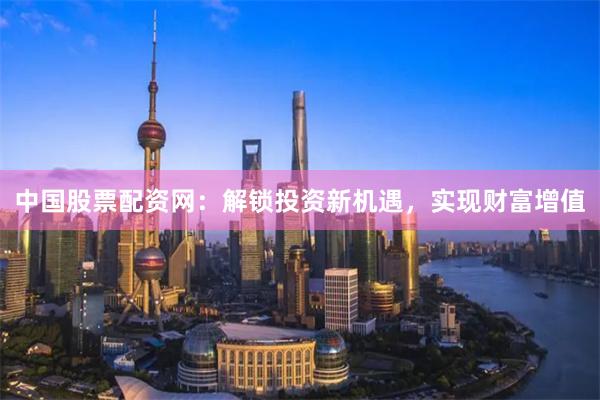 中国股票配资网:解锁投资新机遇,实现财富增值