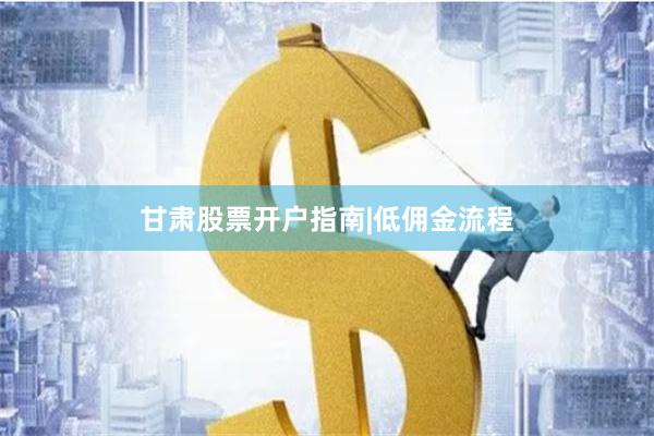 甘肃股票开户指南|低佣金流程