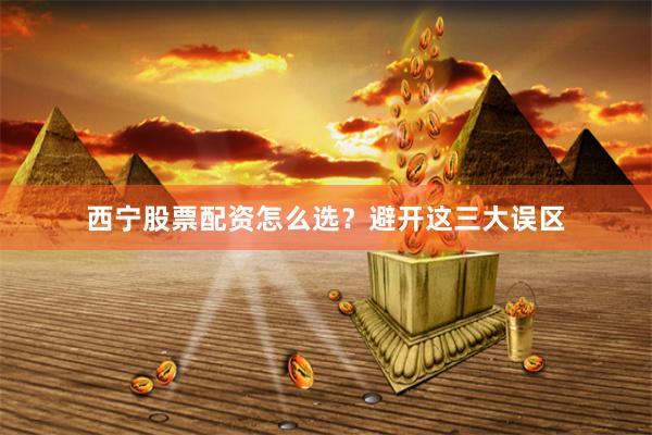 西宁股票配资怎么选？避开这三大误区