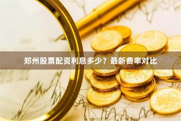郑州股票配资利息多少？最新费率对比